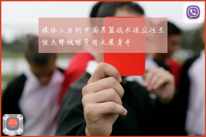 媒体人分析中国男篮战术适应性王俊杰锋线球员将大展身手