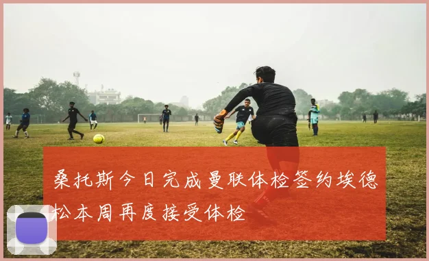 桑托斯今日完成曼联体检签约埃德松本周再度接受体检
