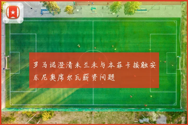 罗马诺澄清米兰未与本菲卡接触安东尼奥席尔瓦薪资问题