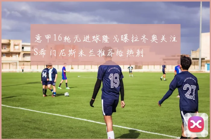 意甲16轮无进球隆戈曝拉齐奥关注S希门尼斯米兰推荐给热刺