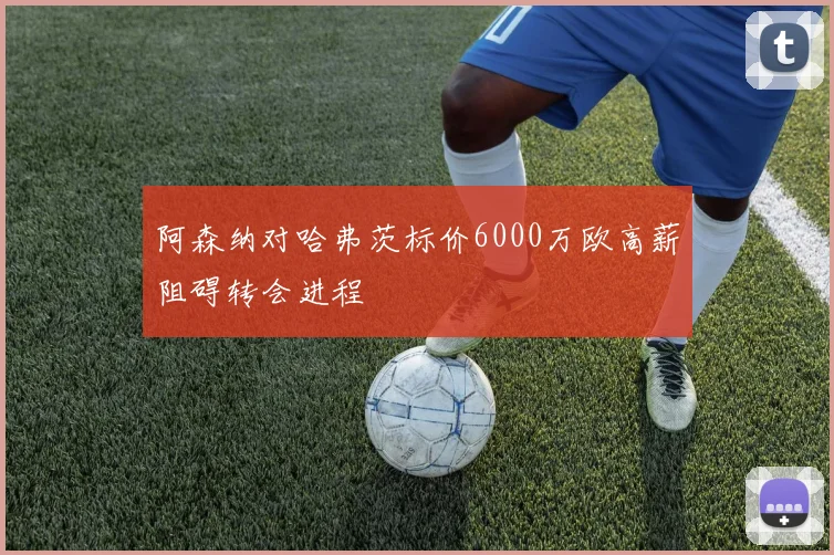 阿森纳对哈弗茨标价6000万欧高薪阻碍转会进程