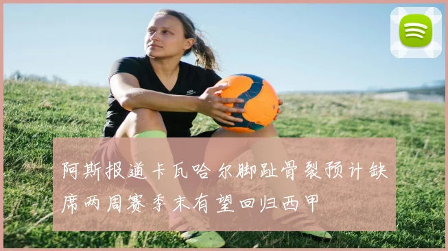 阿斯报道卡瓦哈尔脚趾骨裂预计缺席两周赛季末有望回归西甲