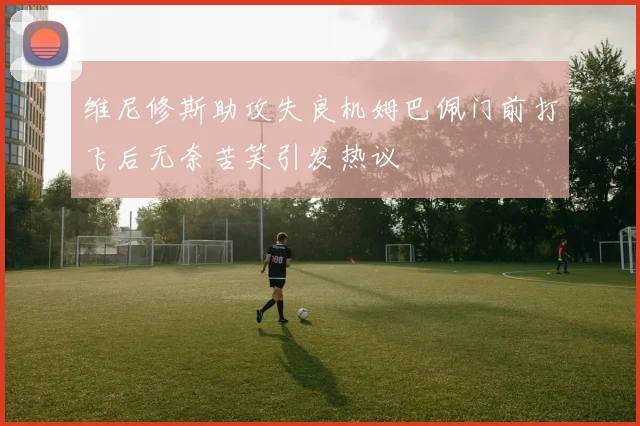 维尼修斯助攻失良机姆巴佩门前打飞后无奈苦笑引发热议