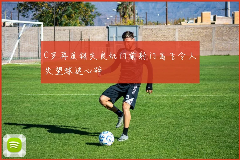 C罗再度错失良机门前射门高飞令人失望球迷心碎