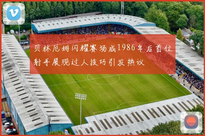 贝林厄姆闪耀赛场成1986年后首位射手展现过人技巧引发热议