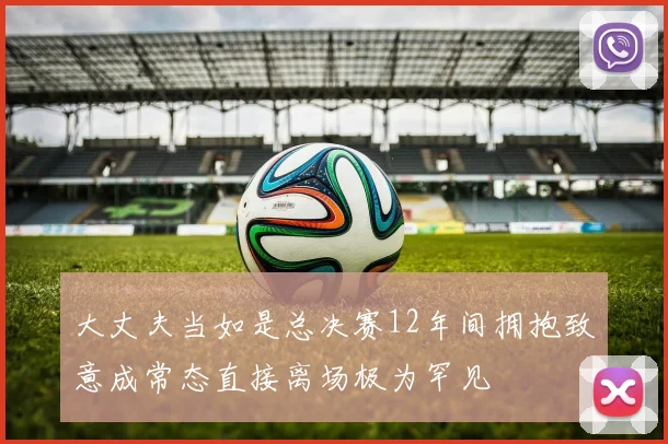 大丈夫当如是总决赛12年间拥抱致意成常态直接离场极为罕见