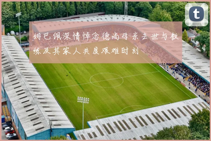 姆巴佩深情悼念德尚母亲去世与教练及其家人共度艰难时刻