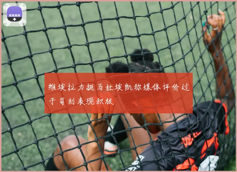 维埃拉力挺马杜埃凯称媒体评价过于苛刻表现积极