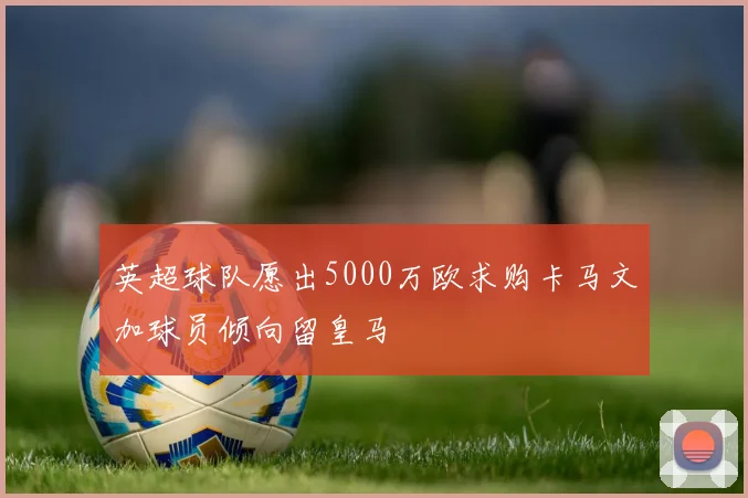 英超球队愿出5000万欧求购卡马文加球员倾向留皇马