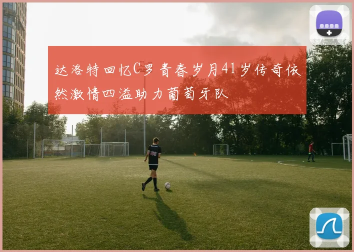 达洛特回忆C罗青春岁月41岁传奇依然激情四溢助力葡萄牙队