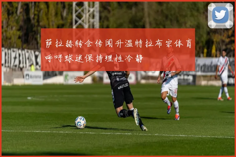 萨拉赫转会传闻升温特拉布宗体育呼吁球迷保持理性冷静